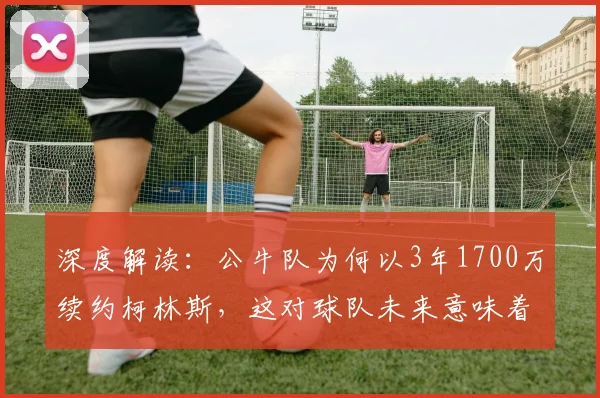 深度解读：公牛队为何以3年1700万续约柯林斯，这对球队未来意味着什么？