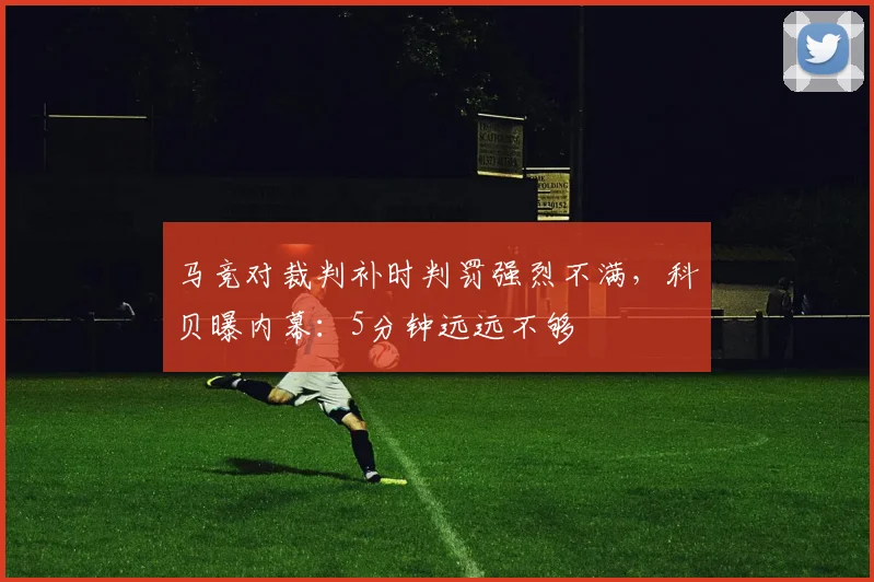 马竞对裁判补时判罚强烈不满，科贝曝内幕：5分钟远远不够