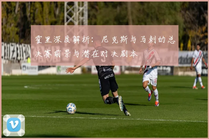 霍里深度解析：尼克斯与马刺的总决赛前景与潜在对决剧本