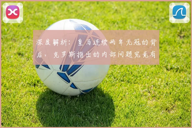 深度解析：皇马连续两年无冠的背后，克罗斯指出的内部问题究竟有哪些？