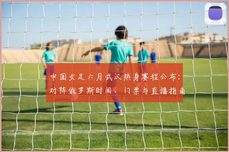 中国女足六月武汉热身赛程公布：对阵俄罗斯时间、门票与直播指南