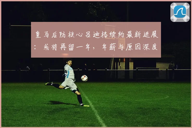 皇马后防核心吕迪格续约最新进展：或将再留一年，年薪与原因深度解析