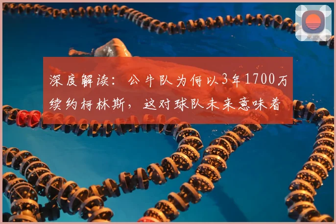 深度解读：公牛队为何以3年1700万续约柯林斯，这对球队未来意味着什么？