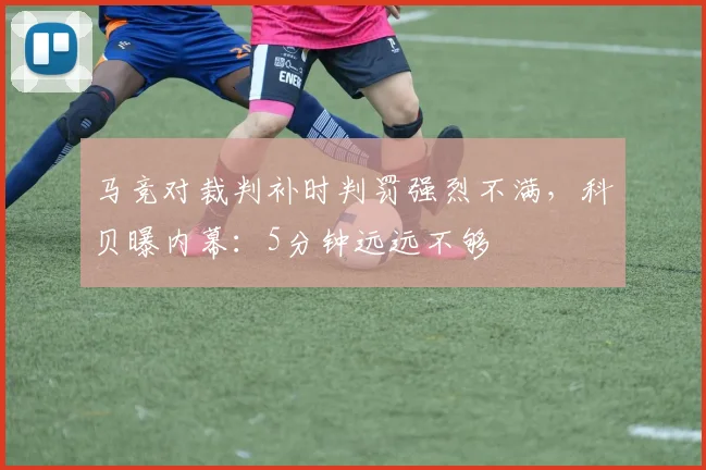 马竞对裁判补时判罚强烈不满,科贝曝内幕:5分钟远远不够